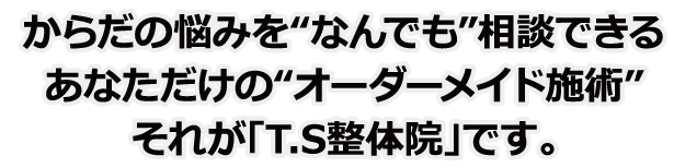 からだの悩みをなんでも相談できるあなただけのオーダーメイド施術それが「T.S整体院」です。